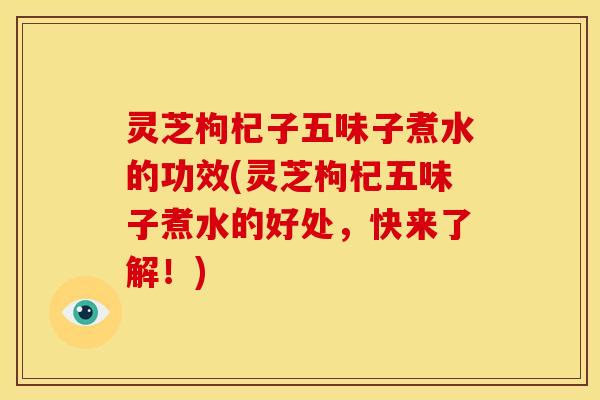 灵芝枸杞子五味子煮水的功效(灵芝枸杞五味子煮水的好处,快来了解!)