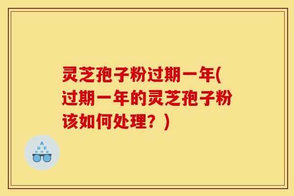灵芝孢子粉过期一年(过期一年的灵芝孢子粉该如何处理？)