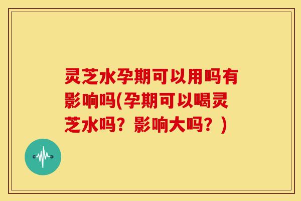 灵芝水孕期可以用吗有影响吗(孕期可以喝灵芝水吗？影响大吗？)