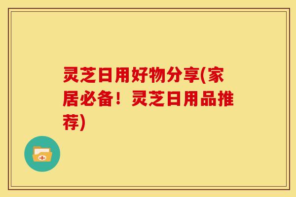 灵芝日用好物分享(家居必备!灵芝日用品推荐)
