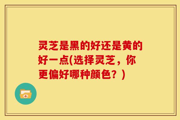 灵芝是黑的好还是黄的好一点(选择灵芝,你更偏好哪种颜色?)