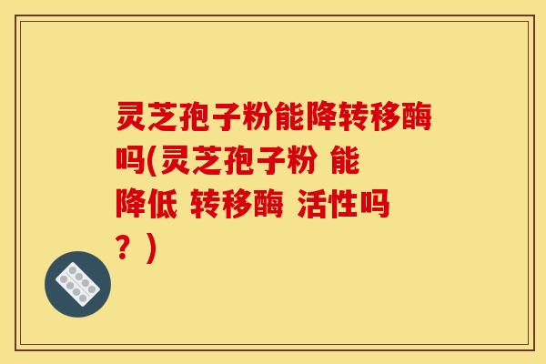 灵芝孢子粉能降转移酶吗(灵芝孢子粉 能 降低 转移酶 活性吗？)