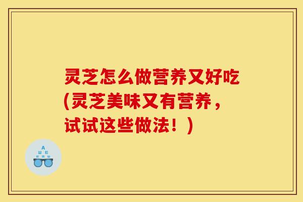 灵芝怎么做营养又好吃(灵芝美味又有营养,试试这些做法!)