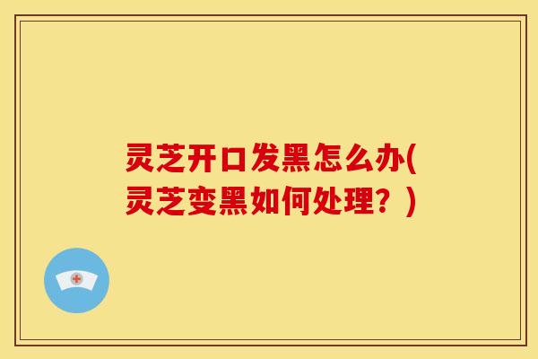 灵芝开口发黑怎么办(灵芝变黑如何处理?)