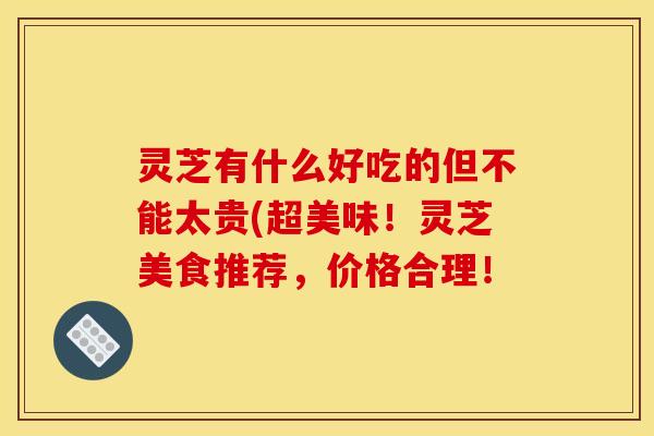 灵芝有什么好吃的但不能太贵(超美味!灵芝美食推荐,价格合理!