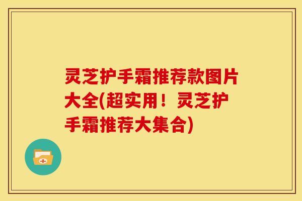 灵芝护手霜推荐款图片大全(超实用!灵芝护手霜推荐大集合)