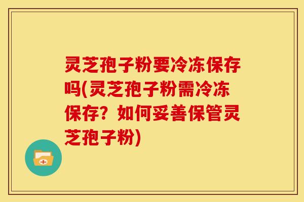 灵芝孢子粉要冷冻保存吗(灵芝孢子粉需冷冻保存?如何妥善保管灵芝孢子粉)