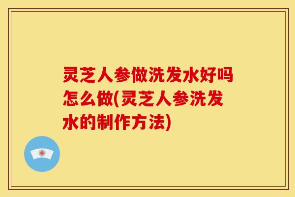 灵芝人参做洗发水好吗怎么做(灵芝人参洗发水的制作方法)