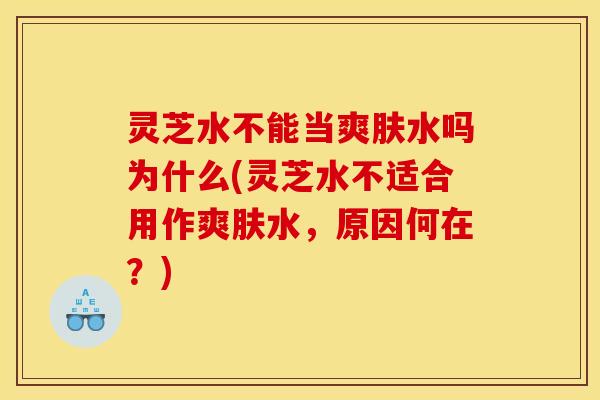 灵芝水不能当爽肤水吗为什么(灵芝水不适合用作爽肤水,原因何在?)