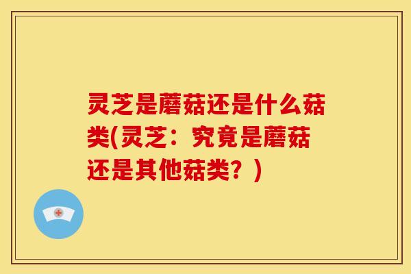 灵芝是蘑菇还是什么菇类(灵芝:究竟是蘑菇还是其他菇类?)