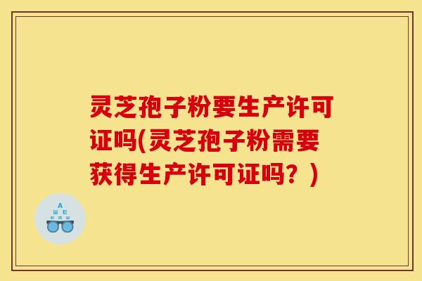 灵芝孢子粉要生产许可证吗(灵芝孢子粉需要获得生产许可证吗?)