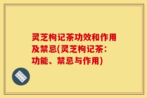 灵芝枸记茶功效和作用及禁忌(灵芝枸记茶:功能、禁忌与作用)