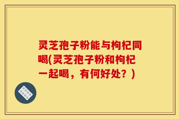 灵芝孢子粉能与枸杞同喝(灵芝孢子粉和枸杞一起喝，有何好处？)