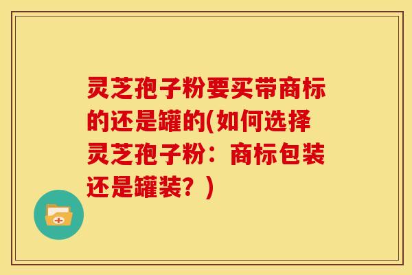 灵芝孢子粉要买带商标的还是罐的(如何选择灵芝孢子粉:商标包装还是罐装?)