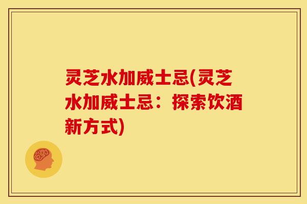 灵芝水加威士忌(灵芝水加威士忌：探索饮酒新方式)