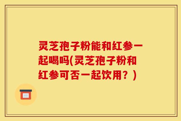 灵芝孢子粉能和红参一起喝吗(灵芝孢子粉和红参可否一起饮用?)