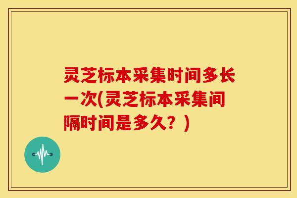 灵芝标本采集时间多长一次(灵芝标本采集间隔时间是多久?)
