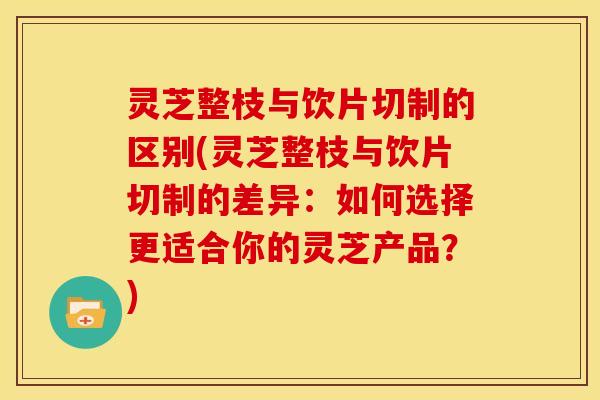 灵芝整枝与饮片切制的区别(灵芝整枝与饮片切制的差异:如何选择更适合你的灵芝产品?)