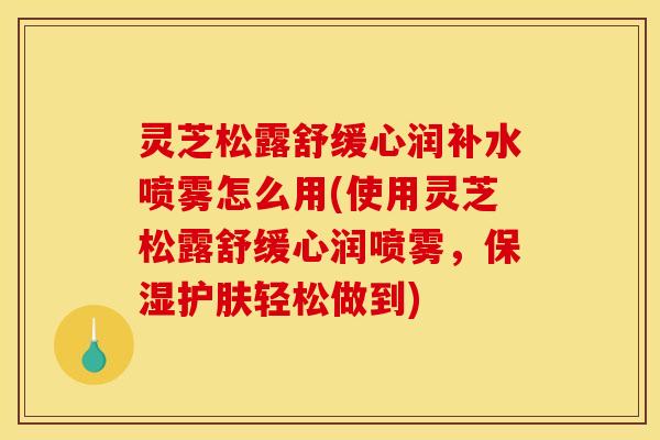 灵芝松露舒缓心润补水喷雾怎么用(使用灵芝松露舒缓心润喷雾,保湿护肤轻松做到)