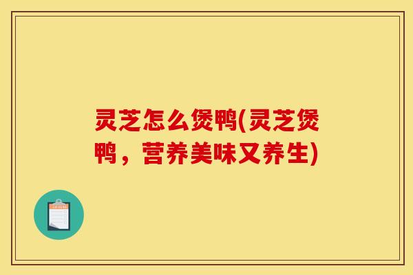 灵芝怎么煲鸭(灵芝煲鸭,营养美味又养生)