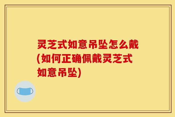灵芝式如意吊坠怎么戴(如何正确佩戴灵芝式如意吊坠)
