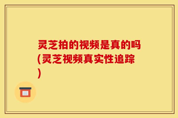 灵芝拍的视频是真的吗(灵芝视频真实性追踪)