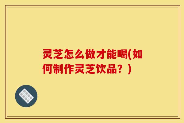 灵芝怎么做才能喝(如何制作灵芝饮品？)