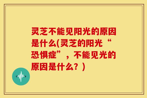 灵芝不能见阳光的原因是什么(灵芝的阳光“恐惧症”，不能见光的原因是什么？)