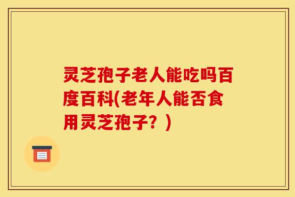 灵芝孢子老人能吃吗百度百科(老年人能否食用灵芝孢子？)