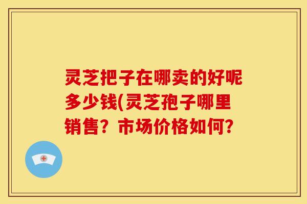 灵芝把子在哪卖的好呢多少钱(灵芝孢子哪里销售？市场价格如何？