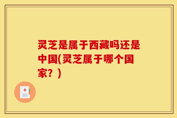 灵芝是属于西藏吗还是中国(灵芝属于哪个国家？)