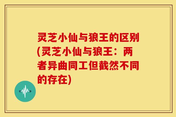灵芝小仙与狼王的区别(灵芝小仙与狼王:两者异曲同工但截然不同的存在)