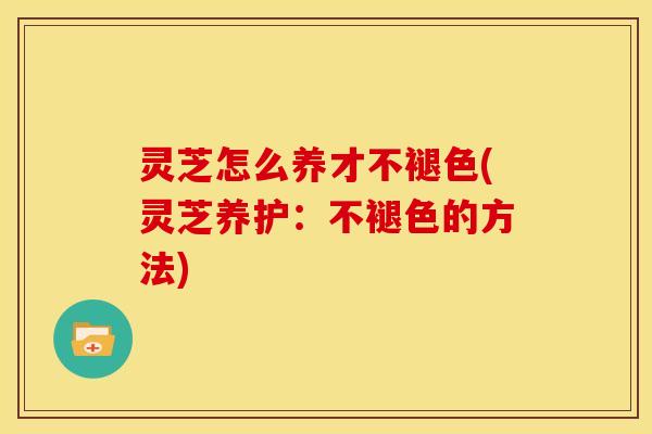 灵芝怎么养才不褪色(灵芝养护:不褪色的方法)