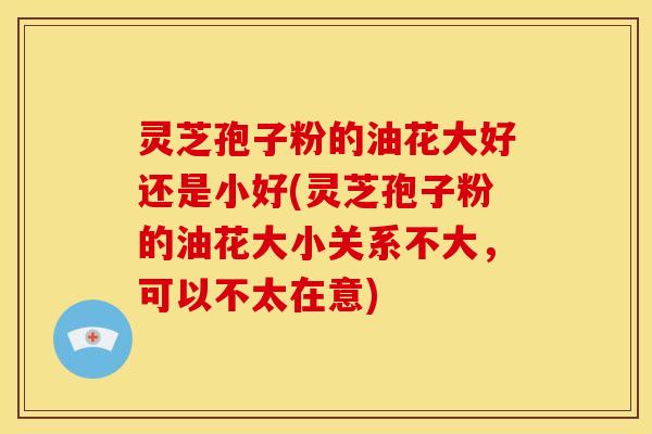 灵芝孢子粉的油花大好还是小好(灵芝孢子粉的油花大小关系不大,可以不太在意)