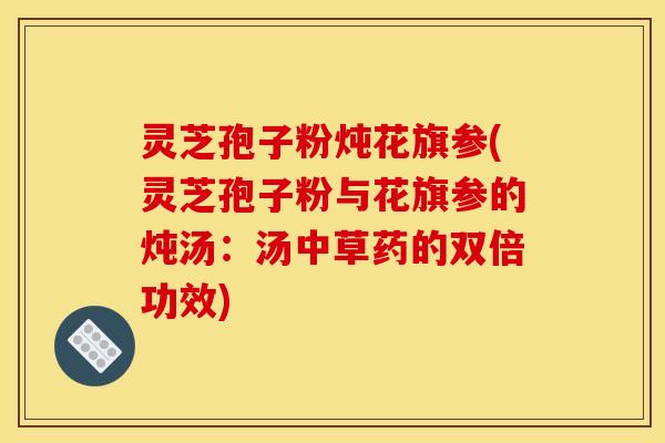 灵芝孢子粉炖花旗参(灵芝孢子粉与花旗参的炖汤:汤中草药的双倍功效)