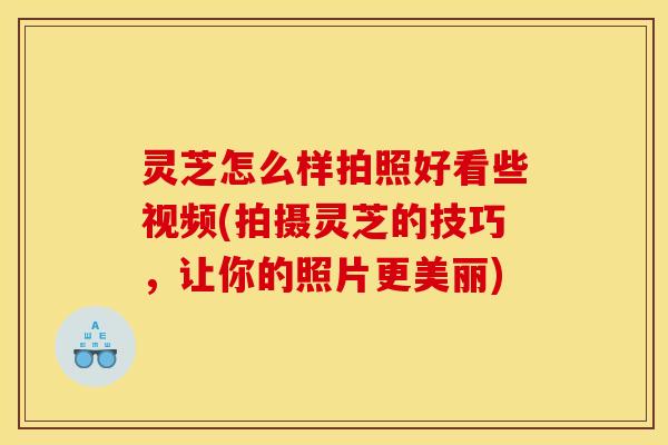 灵芝怎么样拍照好看些视频(拍摄灵芝的技巧，让你的照片更美丽)