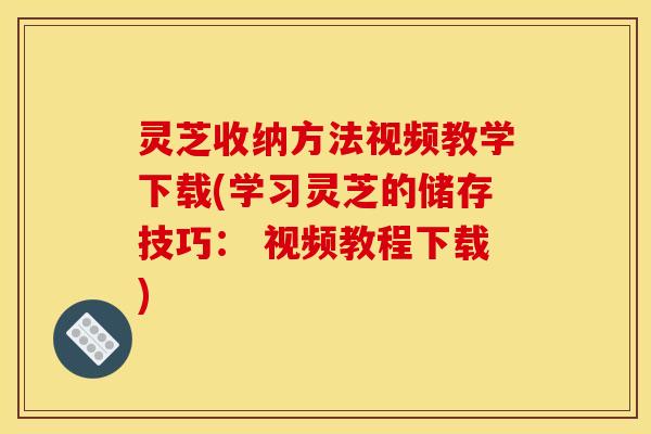 灵芝收纳方法视频教学下载(学习灵芝的储存技巧： 视频教程下载)