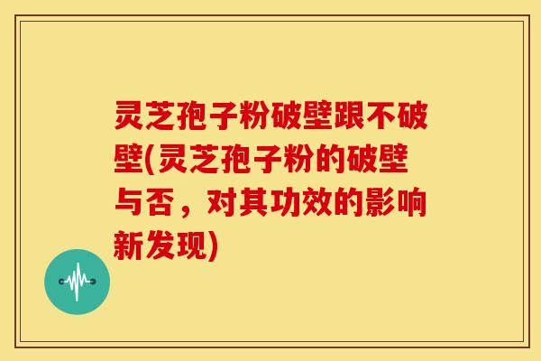 灵芝孢子粉破壁跟不破壁(灵芝孢子粉的破壁与否,对其功效的影响新发现)