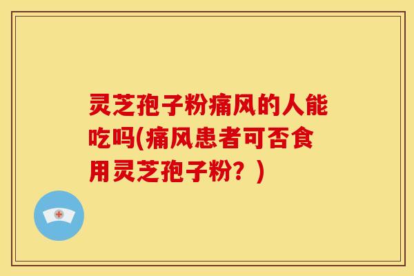 灵芝孢子粉痛风的人能吃吗(痛风患者可否食用灵芝孢子粉?)