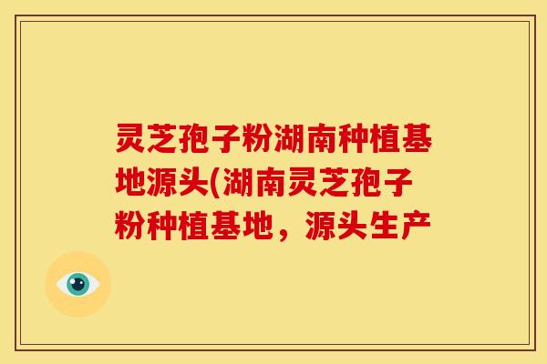 灵芝孢子粉湖南种植基地源头(湖南灵芝孢子粉种植基地,源头生产