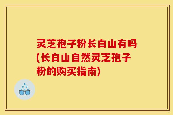 灵芝孢子粉长白山有吗(长白山自然灵芝孢子粉的购买指南)