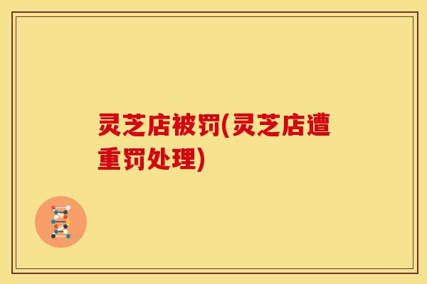 灵芝店被罚(灵芝店遭重罚处理)