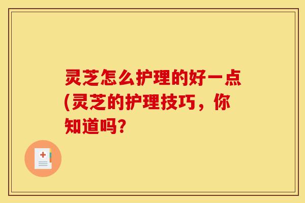 灵芝怎么护理的好一点(灵芝的护理技巧,你知道吗?