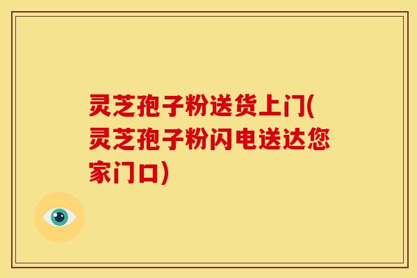 灵芝孢子粉送货上门(灵芝孢子粉闪电送达您家门口)