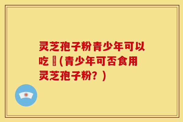灵芝孢子粉青少年可以吃嗎(青少年可否食用灵芝孢子粉?)