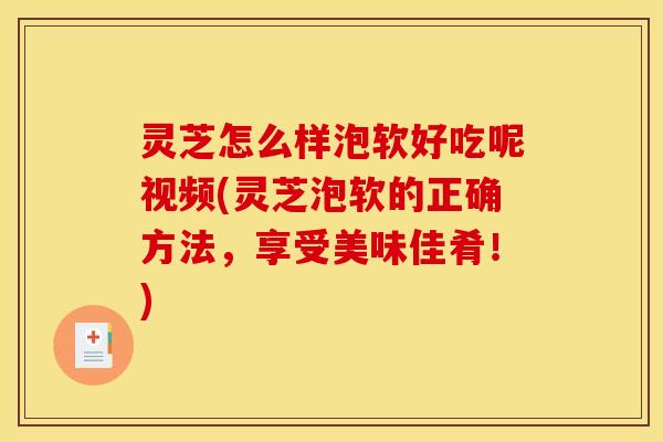 灵芝怎么样泡软好吃呢视频(灵芝泡软的正确方法，享受美味佳肴！)