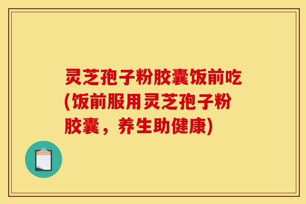 灵芝孢子粉胶囊饭前吃(饭前服用灵芝孢子粉胶囊,养生助健康)