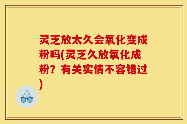 灵芝放太久会氧化变成粉吗(灵芝久放氧化成粉?有关实情不容错过)