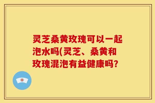 灵芝桑黄玫瑰可以一起泡水吗(灵芝、桑黄和玫瑰混泡有益健康吗？