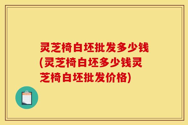 灵芝椅白坯批发多少钱(灵芝椅白坯多少钱灵芝椅白坯批发价格)